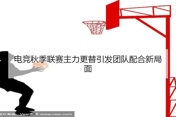 电竞秋季联赛主力更替引发团队配合新局面